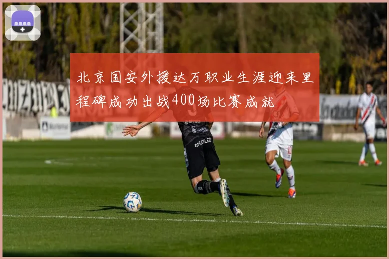 北京国安外援达万职业生涯迎来里程碑成功出战400场比赛成就