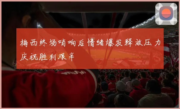 梅西终场哨响后情绪爆发释放压力庆祝胜利艰辛