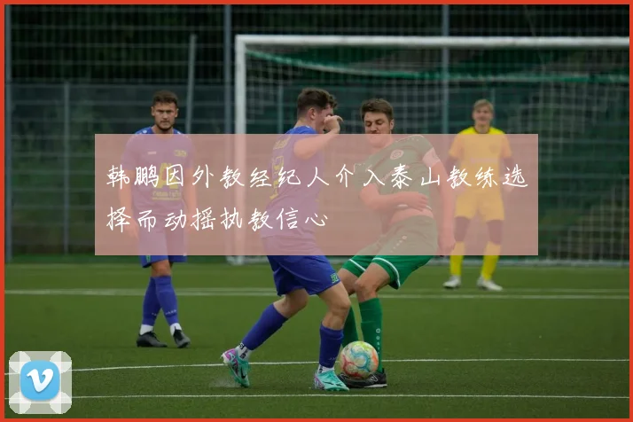 韩鹏因外教经纪人介入泰山教练选择而动摇执教信心