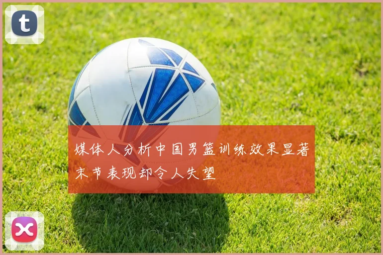 媒体人分析中国男篮训练效果显著末节表现却令人失望