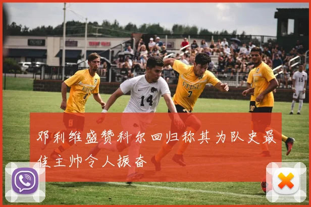 邓利维盛赞科尔回归称其为队史最佳主帅令人振奋
