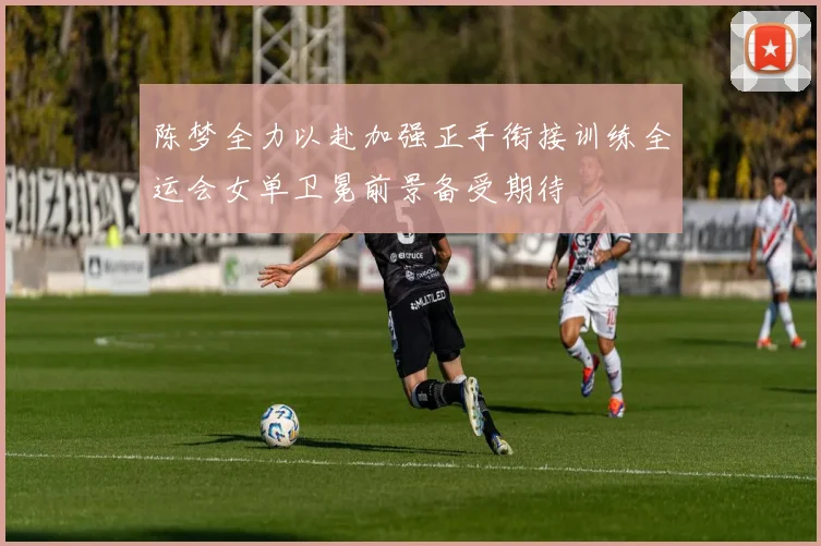 陈梦全力以赴加强正手衔接训练全运会女单卫冕前景备受期待