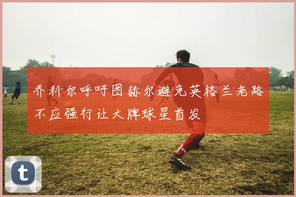 乔科尔呼吁图赫尔避免英格兰老路不应强行让大牌球星首发