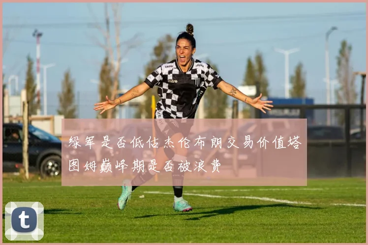 绿军是否低估杰伦布朗交易价值塔图姆巅峰期是否被浪费