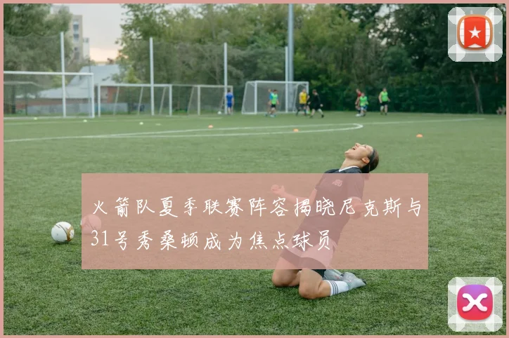 火箭队夏季联赛阵容揭晓尼克斯与31号秀桑顿成为焦点球员