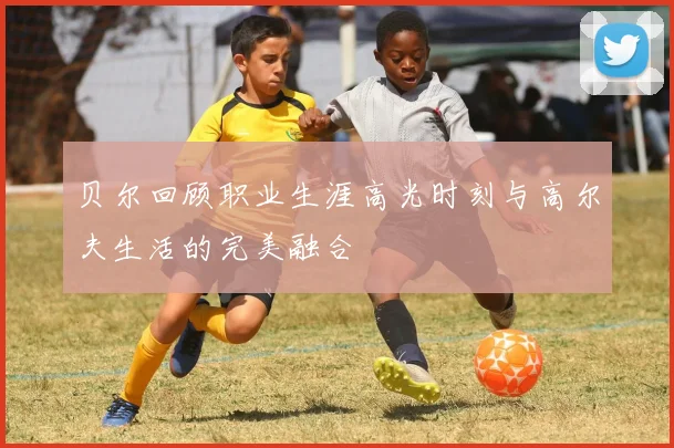贝尔回顾职业生涯高光时刻与高尔夫生活的完美融合