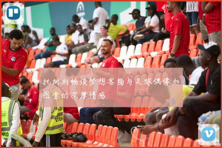 托纳利畅谈梦想客场与足球偶像加图索的深厚情感