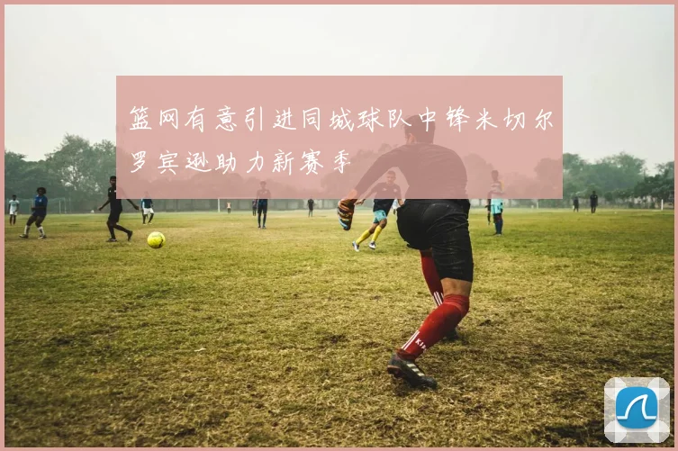 篮网有意引进同城球队中锋米切尔罗宾逊助力新赛季