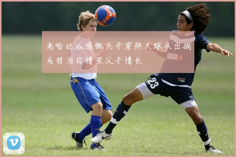老哈达威感慨儿子穿热火球衣出战或将泪目情深父子情长