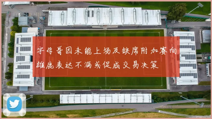 字母哥因未能上场及缺席附加赛向雄鹿表达不满或促成交易决策