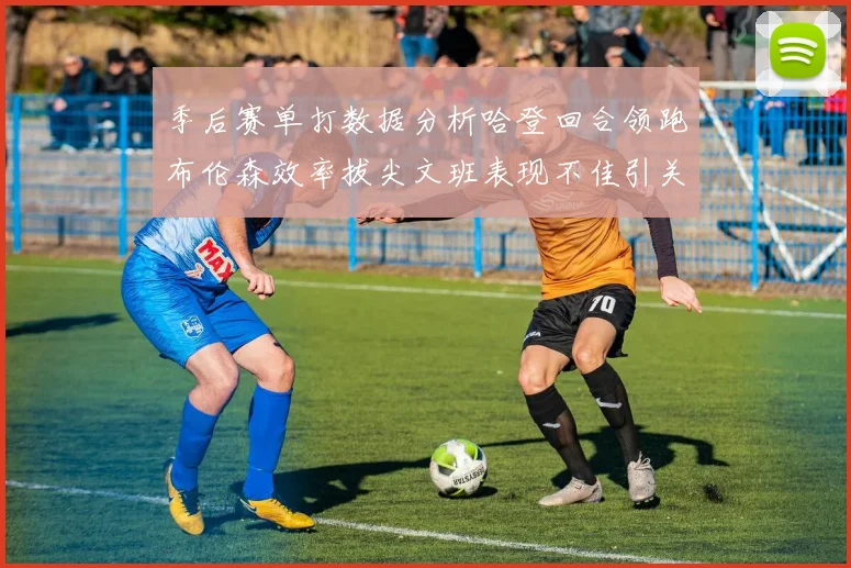 季后赛单打数据分析哈登回合领跑布伦森效率拔尖文班表现不佳引关注