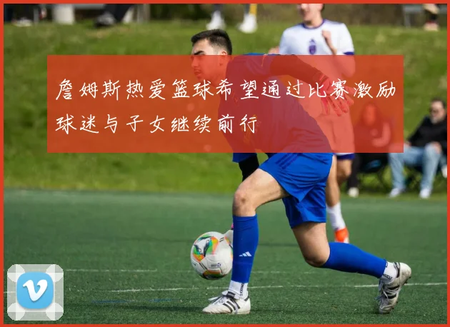 詹姆斯热爱篮球希望通过比赛激励球迷与子女继续前行