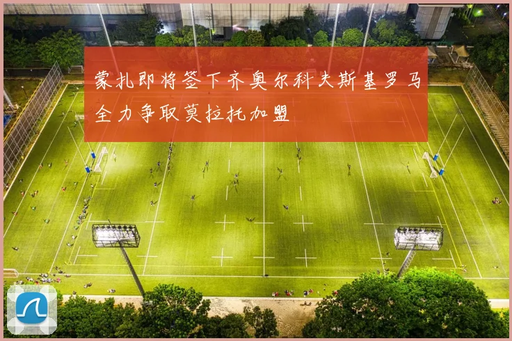 蒙扎即将签下齐奥尔科夫斯基罗马全力争取莫拉托加盟