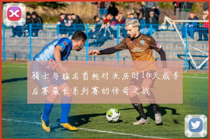 骑士与猛龙首轮对决历时16天成季后赛最长系列赛的传奇之战