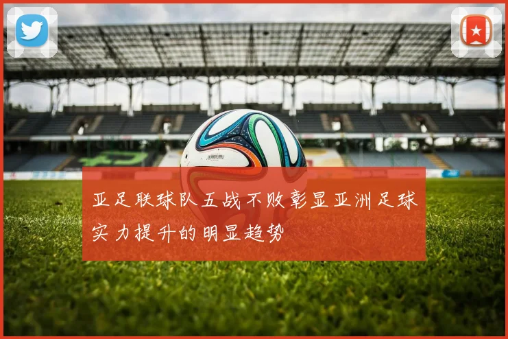 亚足联球队五战不败彰显亚洲足球实力提升的明显趋势