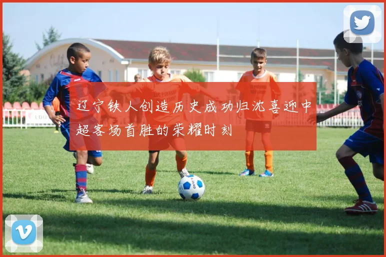 辽宁铁人创造历史成功归沈喜迎中超客场首胜的荣耀时刻