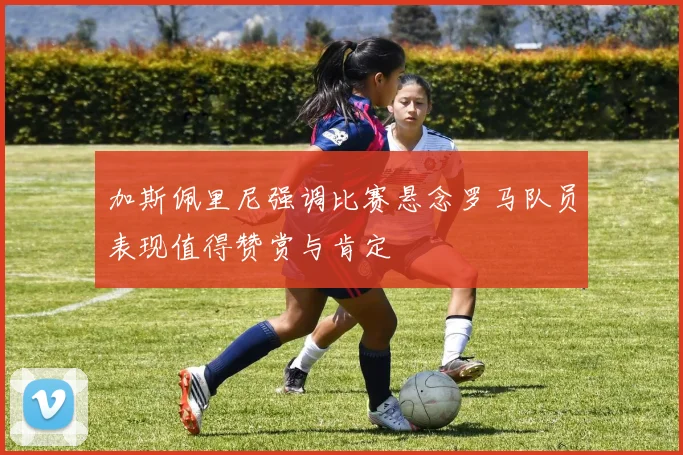 加斯佩里尼强调比赛悬念罗马队员表现值得赞赏与肯定
