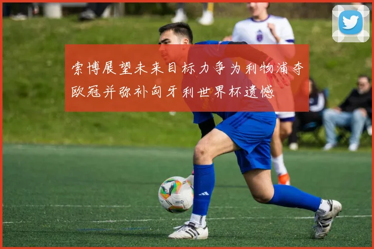 索博展望未来目标力争为利物浦夺欧冠并弥补匈牙利世界杯遗憾