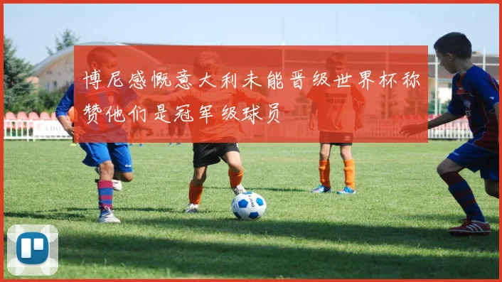 博尼感慨意大利未能晋级世界杯称赞他们是冠军级球员