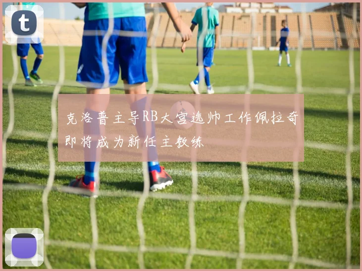 克洛普主导RB大宫选帅工作佩拉奇即将成为新任主教练