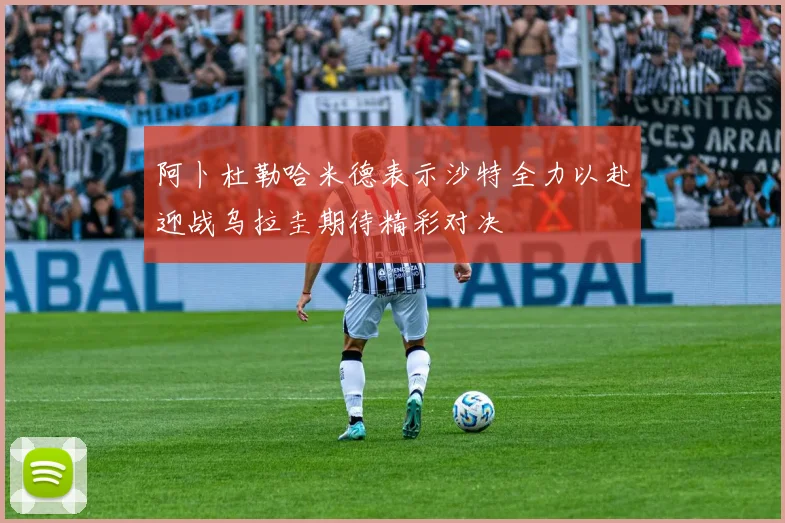 阿卜杜勒哈米德表示沙特全力以赴迎战乌拉圭期待精彩对决