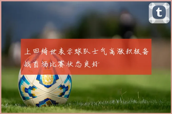 上田绮世表示球队士气高涨积极备战首场比赛状态良好