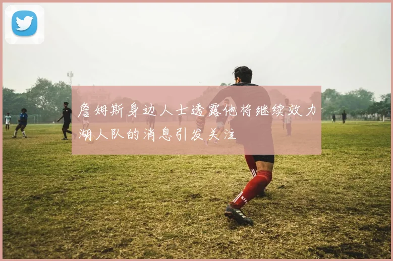 詹姆斯身边人士透露他将继续效力湖人队的消息引发关注